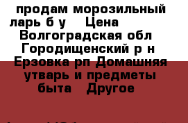 продам морозильный ларь б/у  › Цена ­ 11 000 - Волгоградская обл., Городищенский р-н, Ерзовка рп Домашняя утварь и предметы быта » Другое   
